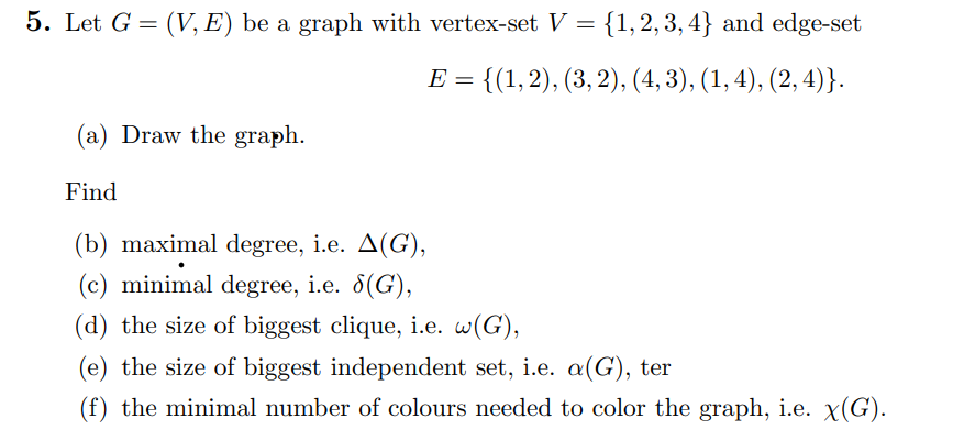 5. Let G = (V, E) be a graph with vertex-set V = {1,2,3,4} and edge-set
E = {(1, 2), (3, 2), (4, 3), (1, 4), (2,4)}.
(a) Draw the graph.
Find
(b) maximal degree, i.e. A(G),
(c) minimal degree, i.e. 8(G),
(d) the size of biggest clique, i.e. w(G),
(e) the size of biggest independent set, i.e. a(G), ter
(f) the minimal number of colours needed to color the graph, i.e. x(G).
