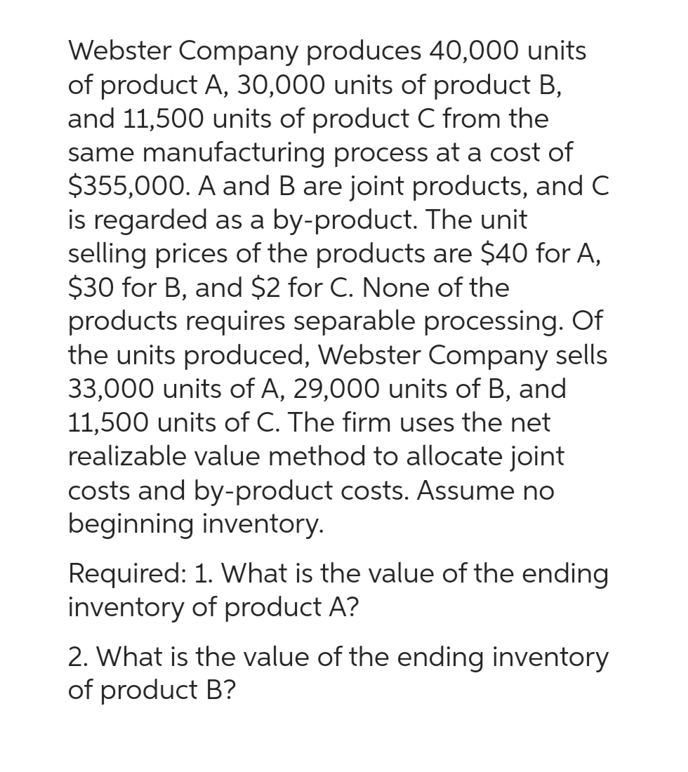 Webster Company produces 40,000 units
of product A, 30,000 units of product B,
and 11,500 units of product C from the
same manufacturing process at a cost of
$355,000. A and B are joint products, and C
is regarded as a by-product. The unit
selling prices of the products are $40 for A,
$30 for B, and $2 for C. None of the
products requires separable processing. Of
the units produced, Webster Company sells
33,000 units of A, 29,000 units of B, and
11,500 units of C. The firm uses the net
realizable value method to allocate joint
costs and by-product costs. Assume no
beginning inventory.
Required: 1. What is the value of the ending
inventory of product A?
2. What is the value of the ending inventory
of product B?