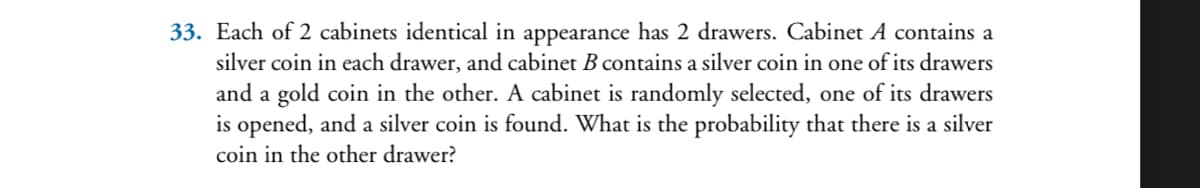 33. Each of 2 cabinets identical in appearance has 2 drawers. Cabinet A contains a
silver coin in each drawer, and cabinet B contains a silver coin in one of its drawers
and a gold coin in the other. A cabinet is randomly selected, one of its drawers
is opened, and a silver coin is found. What is the probability that there is a silver
coin in the other drawer?