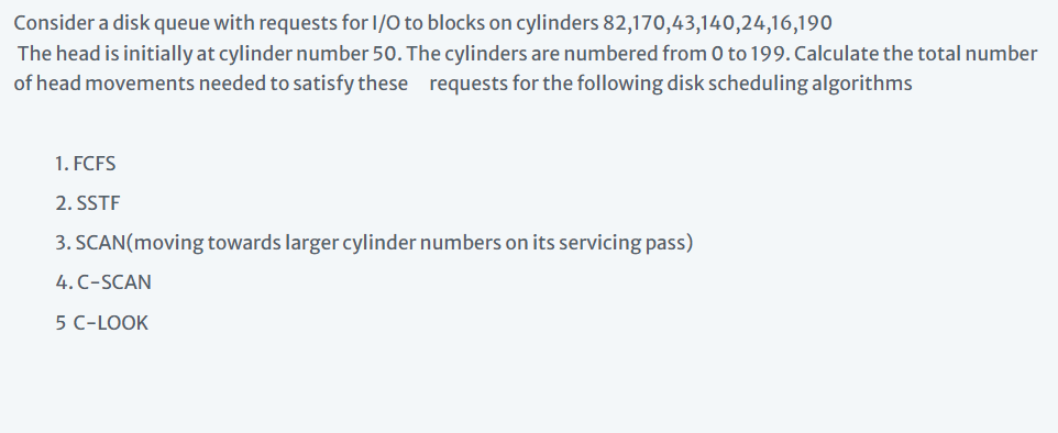 Consider a disk queue with requests for 1/O to blocks on cylinders 82,170,43,140,24,16,190
The head is initially at cylinder number 50. The cylinders are numbered from 0 to 199. Calculate the total number
of head movements needed to satisfy these requests for the following disk scheduling algorithms
1. FCFS
2. SSTF
3. SCAN(moving towards larger cylinder numbers on its servicing pass)
4. C-SCAN
5 C-LOOK

