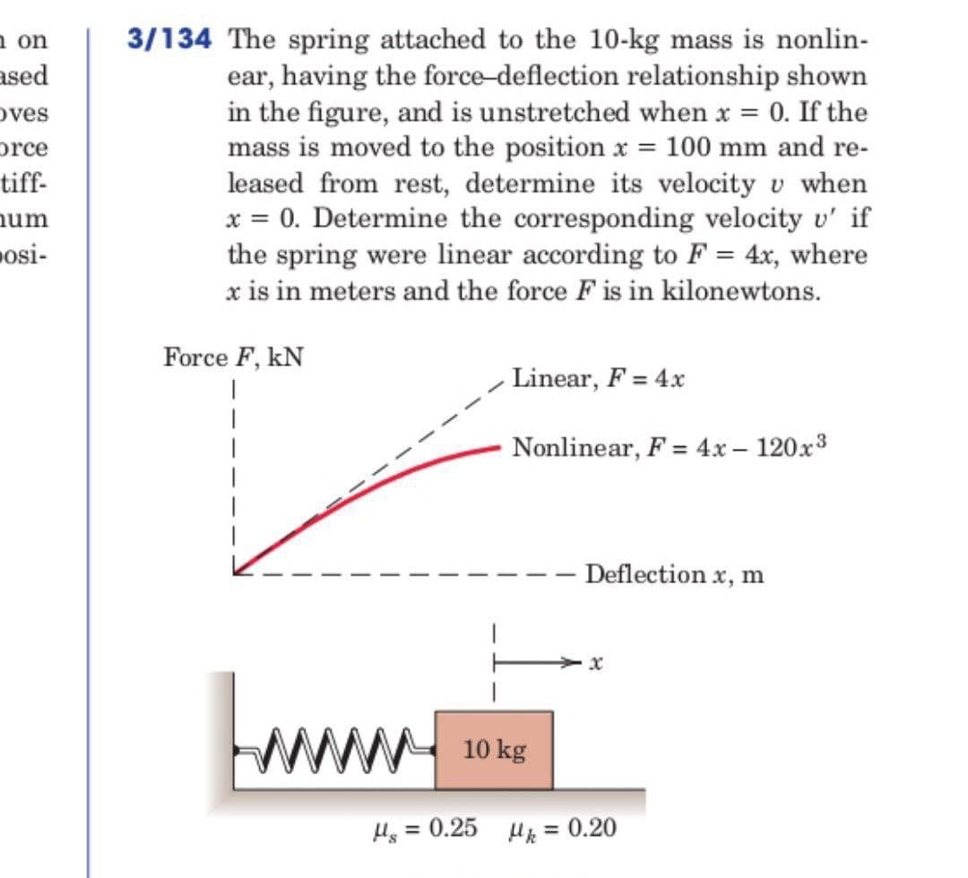 n on
ased
Oves
orce
tiff-
num
osi-
3/134 The spring attached to the 10-kg mass is nonlin-
ear, having the force-deflection relationship shown
in the figure, and is unstretched when x = 0. If the
mass is moved to the position x = 100 mm and re-
leased from rest, determine its velocity v when
x = 0. Determine the corresponding velocity v' if
the spring were linear according to F = 4x, where
x is in meters and the force F is in kilonewtons.
Force F, KN
|
www
Linear, F = 4x
Nonlinear, F = 4x - 120x³
10 kg
Deflection x, m
x
μ. = 0.25 μ = 0.20