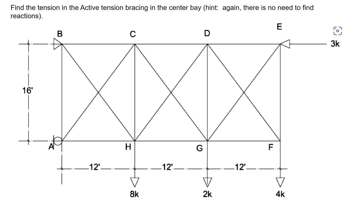 Find the tension in the Active tension bracing in the center bay (hint: again, there is no need to find
reactions).
E
B
O
с
D
16'
-12'-
H
8k
12'
G
2k
12'
F
4k
3k