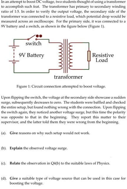 In an attempt to boost DC voltage, two students thought of using a transformer
to accomplish such feat. The transformer has primary to secondary winding
ratio of 1:5. In order to verify the output voltage, the secondary side of the
transformer was connected to a resistive load, which potential drop would be
measured across an oscilloscope. For the primary side, it was connected to a
9V battery and a switch, as shown in the figure below (Figure 1).
switch
9V Battery
Resistive
Load
transformer
Figure 1: Circuit connection attempted to boost voltage.
Upon flipping the switch, the voltage at the secondary side showcase a sudden
surge, subsequently decreases to zero. The students were baffled and checked
the entire setup, but found nothing wrong with the connection. Upon flipping
the switch again, they noticed another voltage surge, but this time the polarity
was opposite to that in the beginning. They report this matter to their
supervisor, and the latter told them they were wrong from the beginning.
(a). Give reasons on why such setup would not work.
(b). Explain the observed voltage surge.
(c). Relate the observation in Q4(b) to the suitable laws of Physics.
(d). Give a suitable type of voltage source that can be used in this case for
boosting the voltage.