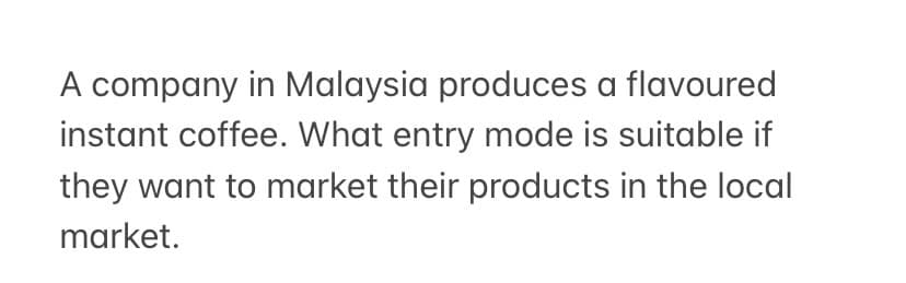 A company in Malaysia produces a flavoured
instant coffee. What entry mode is suitable if
they want to market their products in the local
market.