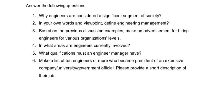 Answer the following questions
1. Why engineers are considered a significant segment of society?
2. In your own words and viewpoint, define engineering management?
3. Based on the previous discussion examples, make an advertisement for hiring
engineers for various organizations' levels.
4. In what areas are engineers currently involved?
5. What qualifications must an engineer manager have?
6. Make a list of ten engineers or more who became president of an extensive
company/university/government official. Please provide a short description of
their job.
