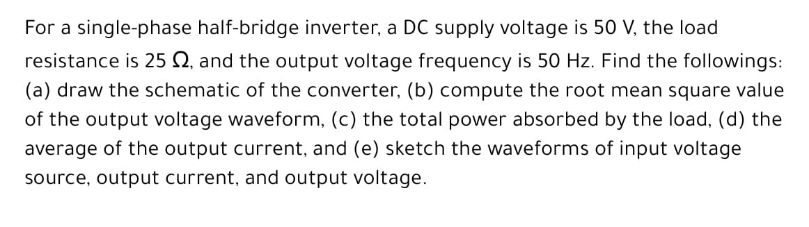 For a single-phase half-bridge inverter, a DC supply voltage is 50 V, the load
resistance is 25 Q, and the output voltage frequency is 50 Hz. Find the followings:
(a) draw the schematic of the converter, (b) compute the root mean square value
of the output voltage waveform, (c) the total power absorbed by the load, (d) the
average of the output current, and (e) sketch the waveforms of input voltage
source, output current, and output voltage.
