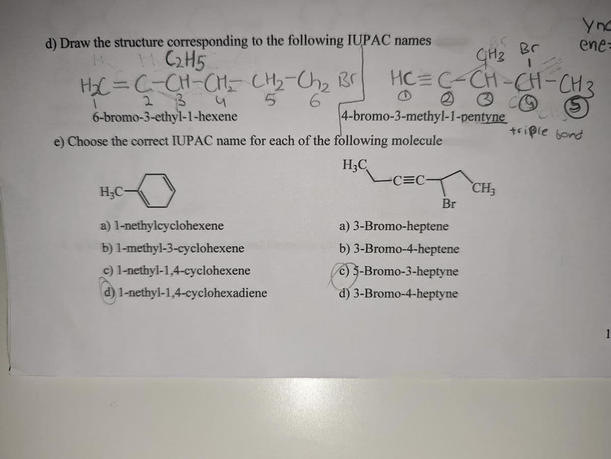 d) Draw the structure corresponding to the following IUPAC names
+ C2H5
H₂C=C-CH-CH₂ CH₂-Ch₂ Br
2 3
5 6
6-bromo-3-ethyl-1-hexene
1
u
H₂C-
a) 1-nethylcyclohexene
b) 1-methyl-3-cyclohexene
c) 1-nethyl-1,4-cyclohexene
d) 1-nethyl-1,4-cyclohexadiene
GH₂ Br
1
HCC-CH-CH-CH₂
4-bromo-3-methyl-1-pentyne
e) Choose the correct IUPAC name for each of the following molecule
H₂C
C=C-
Br
a) 3-Bromo-heptene
b) 3-Bromo-4-heptene
c) 5-Bromo-3-heptyne
d) 3-Bromo-4-heptyne
yne
ene-
CH3
triple bord
1