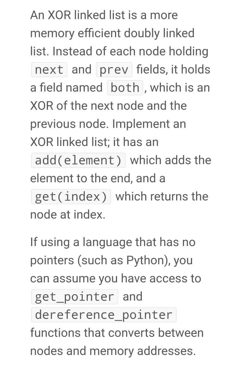 An XOR linked list is a more
memory efficient doubly linked
list. Instead of each node holding
next and prev fields, it holds
a field named both,which is an
XOR of the next node and the
previous node. Implement an
XOR linked list; it has an
add(element) which adds the
element to the end, and a
get(index) which returns the
node at index.
If using a language that has no
pointers (such as Python), you
can assume you have access to
get_pointer and
dereference_pointer
functions that converts between
nodes and memory addresses.
