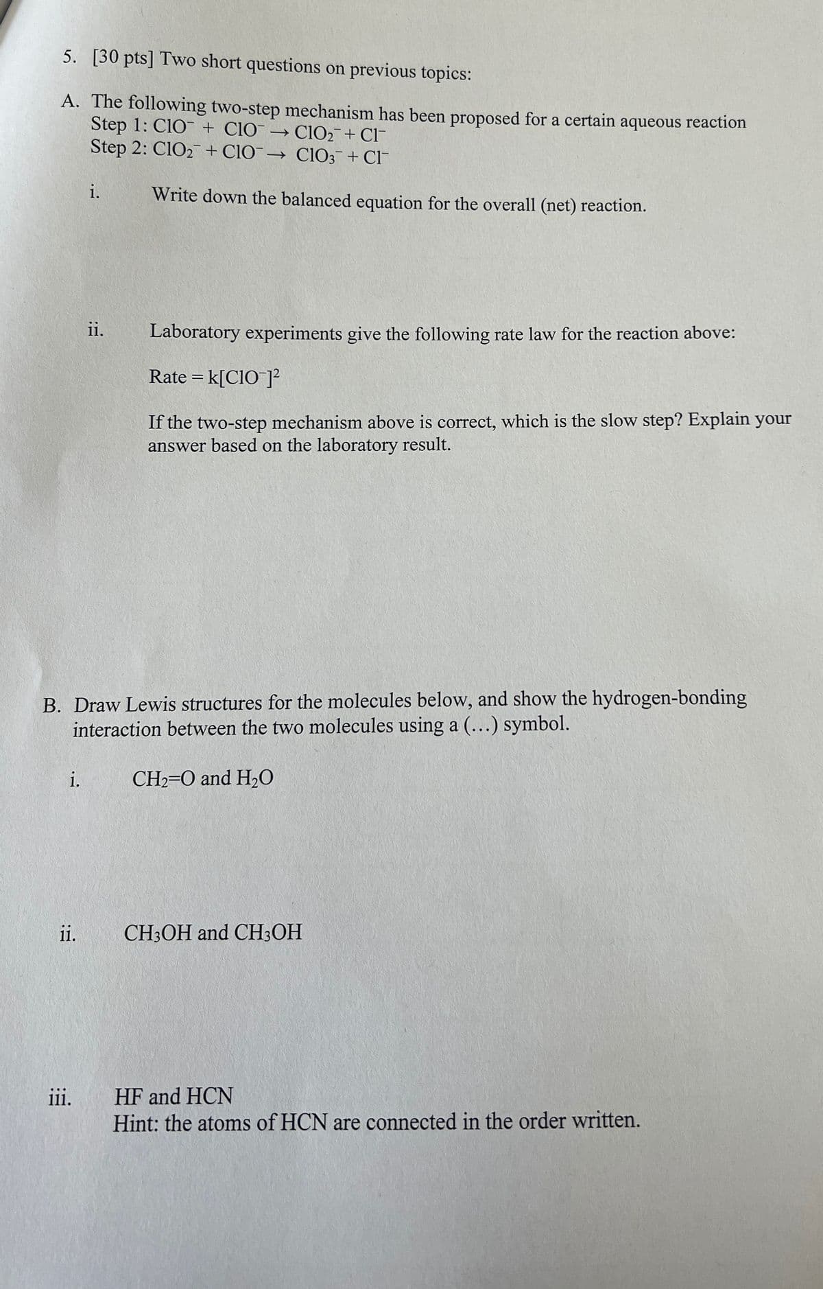 5. [30 pts] Two short questions on previous topics:
A. The following two-step mechanism has been proposed for a certain aqueous reaction
Step 1: ClO + ClO → ClO2+ Cl
Step 2: ClO2 + CIO→ ClO3 + Cl¯
i.
Write down the balanced equation for the overall (net) reaction.
ii.
Laboratory experiments give the following rate law for the reaction above:
Rate = k[CIO¯]²
If the two-step mechanism above is correct, which is the slow step? Explain your
answer based on the laboratory result.
B. Draw Lewis structures for the molecules below, and show the hydrogen-bonding
interaction between the two molecules using a (...) symbol.
ii.
iii.
i.
CH2=O and H₂O
CH3OH and CH3OH
HF and HCN
Hint: the atoms of HCN are connected in the order written.