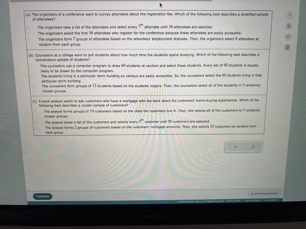 A
(a) The organizers of a conference want to survey attendees about the registration fee. Which of the following best describes a stratified sample
of attendees?
00
The organizers take a list of the attendees and select every 7th attendee until 56 attendees are selected.
The organizers select the first 56 attendees who register for the conference because these attendees are easily accessible.
The organizers form 7 groups of attendees based on the attendees' employment statuses. Then, the organizers select 8 attendees at
random from each group.
(b) Counselors at a college want to poll students about how much time the students spend studying. Which of the following best describes a
convenience sample of students?
The counselors use a computer program to draw 60 students at random and select these students. Every set of 60 students is equally
likely to be drawn by the computer program.
The students living in a particular dorm building on campus are easily accessible. So, the counselors select the 60 students living in that
particular dorm building.
The counselors form groups of 12 students based on the students' majors. Then, the counselors select all of the students in 5 randomly
chosen groups.
(c) A bank analyst wants to ask customers who have a mortgage with the bank about the customers' home-buying experiences. Which of the
following best describes a cluster sample of customers?
The analyst forms groups of 10 customers based on the cities the customers live in. Then, she selects all of the customers in 5 randomly
chosen groups.
The analyst takes a list of the customers and selects every 5th customer until 50 customers are selected.
The analyst forms 2 groups of customers based on the customers' mortgage amounts. Then, she selects 25 customers at random from
each group.
Continue
MacBook Air
X
Ś
Submit Assignment
2022 McGraw Hill LLC. All Rights Reserved. Terms of Use | Privacy Center | Accessibility
181