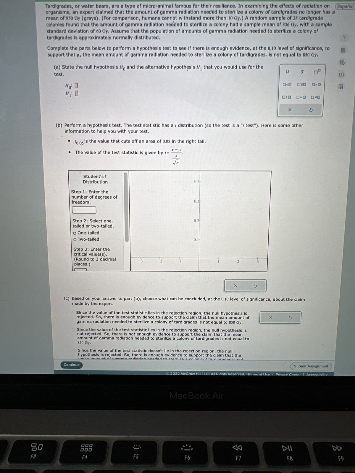 20
F3
Tardigrades, or water bears, are a type of micro-animal famous for their resilience. In examining the effects of radiation on
organisms, an expert claimed that the amount of gamma radiation needed to sterilize a colony of tardigrades no longer has a
mean of 850 Gy (grays). (For comparison, humans cannot withstand more than 10 Gy.) A random sample of 28 tardigrade
colonies found that the amount of gamma radiation needed to sterilize a colony had a sample mean of 836 Gy, with a sample
standard deviation of 60 Gy. Assume that the population of amounts of gamma radiation needed to sterilize a colony of
tardigrades is approximately normally distributed.
Complete the parts below to perform a hypothesis test to see if there is enough evidence, at the 0.10 level of significance, to
support that µ, the mean amount of gamma radiation needed to sterilize a colony of tardigrades, is not equal to 850 Gy.
(a) State the null hypothesis Ho and the alternative hypothesis H, that you would use for the
test.
Ho: D
Student's t
Distribution
Step 1: Enter the
number of degrees of
freedom.
Step 2: Select one-
tailed or two-tailed.
O One-tailed
O Two-talled
(b) Perform a hypothesis test. The test statistic has a distribution (so the test is a " test"). Here is some other
information to help you with your test.
¹0.05 is the value that cuts off an area of 0.05 in the right tail.
• The value of the test statistic is given by t=
Step 3: Enter the
critical value(s).
(Round to 3 decimal
places.)
-2
Continue
-1
000
000
F4
0.4
F5
0.3
0.2
0.1
Since the value of the test statistic lies in the rejection region, the null hypothesis is
rejected. So, there is enough evidence to support the claim that the mean amount of
gamma radiation needed to sterilize a colony of tardigrades is not equal to 850 Gy.
Since the value of the test statistic lies in the rejection region, the null hypothesis is
not rejected. So, there is not enough evidence to support the claim that the mean
amount of gamma radiation needed to sterilize a colony of tardigrades is not equal to
850 Gy.
2
Since the value of the test statistic doesn't lie in the rejection region, the null
hypothesis is rejected. So, there is enough evidence to support the claim that the
mean amount of namma radiation needed to sterilize a colony of tardiorador is not
F6
X
MacBook Air
(c) Based on your answer to part (b), choose what can be concluded, at the 0.10 level of significance, about the claim
made by the expert.
3
2
3
F7
μ
20
X
X
Submit Assignment
2022 McGraw Hill LLC. All Rights Reserved. Terms of Use | Privacy Center | Accessibility
X
OSO
DII
F8
Español
8 2
2