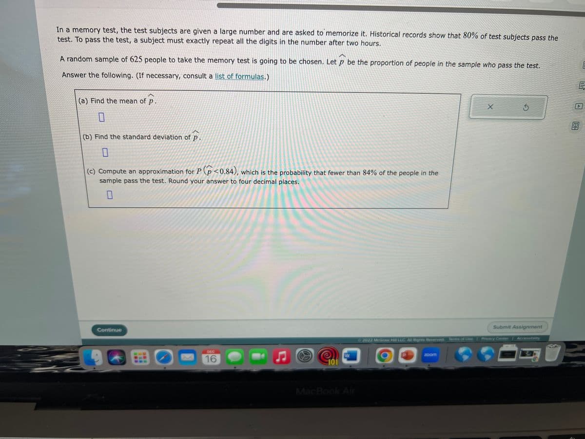 In a memory test, the test subjects are given a large number and are asked to memorize it. Historical records show that 80% of test subjects pass the
test. To pass the test, a subject must exactly repeat all the digits in the number after two hours.
A random sample of 625 people to take the memory test is going to be chosen. Let p be the proportion of people in the sample who pass the test.
Answer the following. (If necessary, consult a list of formulas.)
(a) Find the mean of p.
0
(b) Find the standard deviation of p
0
(c) Compute an approximation for P(p<0.84), which is the probability that fewer than 84% of the people in the
sample pass the test. Round your answer to four decimal places.
Continue
O
DEC
16
101
W
MacBook Air
Ⓒ2022 McGraw Hill LLC. All Rights Reserved. Terms of Use
zoom
X
Submit Assignment
Privacy Center
5
=
Accessibility
18-
CH