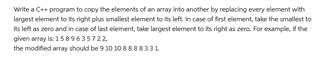 Write a C++ program to copy the elements of an array into another by replacing every element with
largest element to its right plus smallest element to its left. In case of first element, take the smallest to
its left as zero and in case of last element, take largest element to its right as zero. For example, if the
given array is: 1589635722,
the modified array should be 9 10 10 8 8 8 8 3 31.