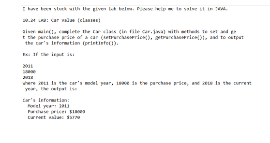 I have been stuck with the given lab below. Please help me to solve it in JAVA.
10.24 LAB: Car value (classes)
Given main(), complete the Car class (in file Car.java) with methods to set and ge
t the purchase price of a car (set PurchasePrice (), get PurchasePrice()), and to output.
the car's information (printInfo()).
Ex: If the input is:
2011
18000
2018
where 2011 is the car's model year, 18000 is the purchase price, and 2018 is the current
year, the output is:
Car's information:
Model year: 2011
Purchase price: $18000
Current value: $5770