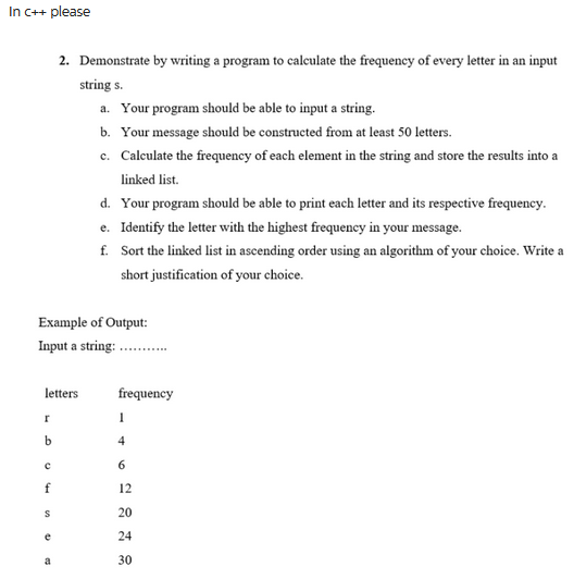 In c++ please
Example of Output:
Input a string: ........
letters
r
b
с
f
2. Demonstrate by writing a program to calculate the frequency of every letter in an input
string s.
S
e
a. Your program should be able to input a string.
b. Your message should be constructed from at least 50 letters.
c. Calculate the frequency of each element in the string and store the results into a
linked list.
d. Your program should be able to print each letter and its respective frequency.
e. Identify the letter with the highest frequency in your message.
f.
Sort the linked list in ascending order using an algorithm of your choice. Write a
short justification of your choice.
frequency
1
4
6
12
20
24
30