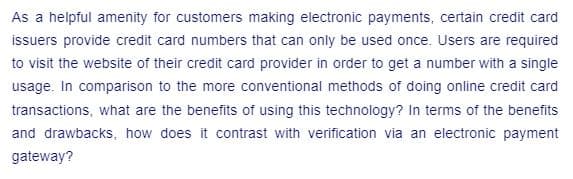 As a helpful amenity for customers making electronic payments, certain credit card
issuers provide credit card numbers that can only be used once. Users are required
to visit the website of their credit card provider in order to get a number with a single
usage. In comparison to the more conventional methods of doing online credit card
transactions, what are the benefits of using this technology? In terms of the benefits
and drawbacks, how does it contrast with verification via an electronic payment
gateway?