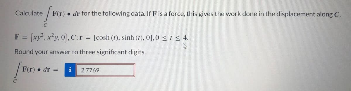 Calculate
C
F(r
F(r) dr for the following data. If F is a force, this gives the work done in the displacement along C.
F = [xy², x²y, 0], C: r = [cosh (t), sinh (t), 0], 0 ≤ t ≤ 4.
Round your answer to three significant digits.
F(r) dr =
= i
2.7769