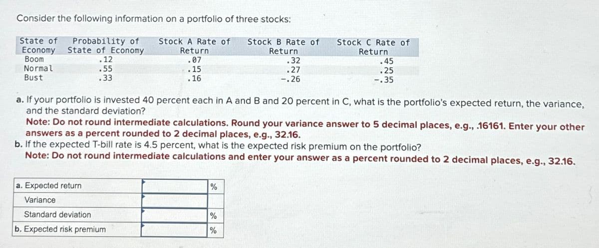 Consider the following information on a portfolio of three stocks:
State of
Probability of Stock A Rate of
Economy State of Economy
Return
Boom
Normal
.12
.07
Stock B Rate of
Return
.32
Stock C Rate of
Return
.45
Bust
.55
.33
.15
.16
.27
-.26
.25
-.35
a. If your portfolio is invested 40 percent each in A and B and 20 percent in C, what is the portfolio's expected return, the variance,
and the standard deviation?
Note: Do not round intermediate calculations. Round your variance answer to 5 decimal places, e.g., .16161. Enter your other
answers as a percent rounded to 2 decimal places, e.g., 32.16.
b. If the expected T-bill rate is 4.5 percent, what is the expected risk premium on the portfolio?
Note: Do not round intermediate calculations and enter your answer as a percent rounded to 2 decimal places, e.g., 32.16.
a. Expected return
Variance
%
Standard deviation
%
b. Expected risk premium
%