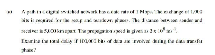 (a)
A path in a digital switched network has a data rate of 1 Mbps. The exchange of 1,000
bits is required for the setup and teardown phases. The distance between sender and
receiver is 5,000 km apart. The propagation speed is given as 2 x 10 ms.
Examine the total delay if 100,000 bits of data are involved during the data transfer
phase?
