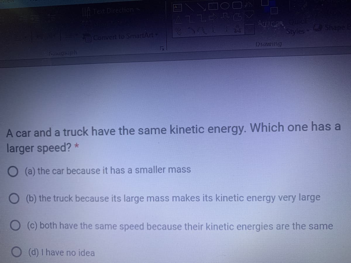A Text Direction
Arrangs
Convert to SmartArt
Styles Shape
DiaRIng
FilciHicd St
A car and a truck have the same kinetic energy. Which one has a
larger speed? *
O (a) the car because it has a smaller mass
O (b) the truck because its large mass makes its kinetic energy very large
O (C) both have the same speed because their kinetic energies are the same
(d) I have no idea
四
