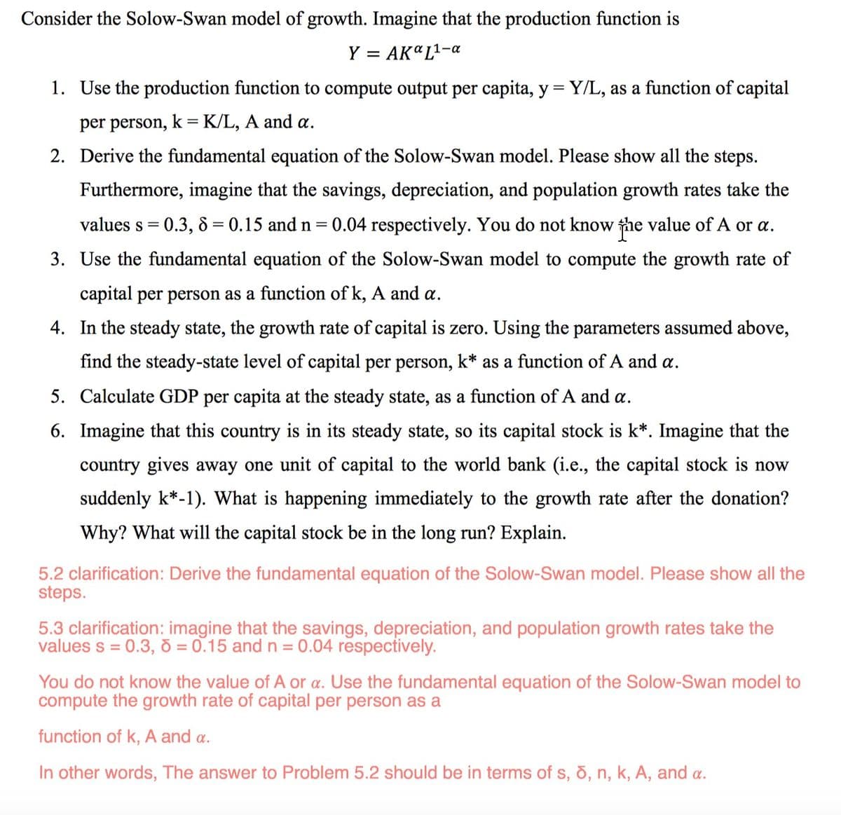 Consider the Solow-Swan model of growth. Imagine that the production function is
Y
= AKa L¹-a
1. Use the production function to compute output per capita, y = Y/L, as a function of capital
per person, k = K/L, A and a.
2. Derive the fundamental equation of the Solow-Swan model. Please show all the steps.
Furthermore, imagine that the savings, depreciation, and population growth rates take the
values s = 0.3, 8 = 0.15 and n = 0.04 respectively. You do not know the value of A or a.
3. Use the fundamental equation of the Solow-Swan model to compute the growth rate of
capital per person as a function of k, A and a.
4. In the steady state, the growth rate of capital is zero. Using the parameters assumed above,
find the steady-state level of capital per person, k* as a function of A and a.
5. Calculate GDP per capita at the steady state, as a function of A and a.
6. Imagine that this country is in its steady state, so its capital stock is k*. Imagine that the
country gives away one unit of capital to the world bank (i.e., the capital stock is now
suddenly k*-1). What is happening immediately to the growth rate after the donation?
Why? What will the capital stock be in the long run? Explain.
5.2 clarification: Derive the fundamental equation of the Solow-Swan model. Please show all the
steps.
5.3 clarification: imagine that the savings, depreciation, and population growth rates take the
values s = 0.3, 6 = 0.15 and n = 0.04 respectively.
You do not know the value of A or a. Use the fundamental equation of the Solow-Swan model to
compute the growth rate of capital per person as a
function of k, A and a.
In other words, The answer to Problem 5.2 should be in terms of s, d, n, k, A, and a.