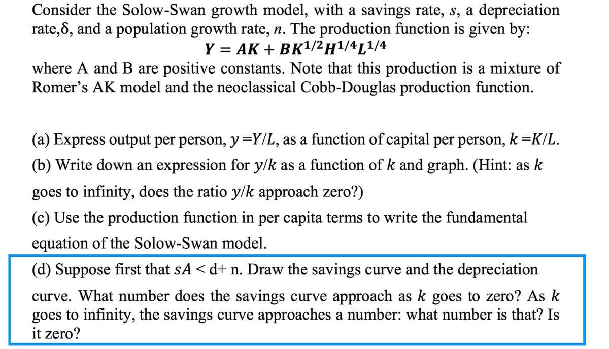 Consider the Solow-Swan growth model, with a savings rate, s, a depreciation
rate,8, and a population growth rate, n. The production function is given by:
Y = AK + BK¹/2 H¹/4L¹/4
where A and B are positive constants. Note that this production is a mixture of
Romer's AK model and the neoclassical Cobb-Douglas production function.
(a) Express output per person, y =Y/L, as a function of capital per person, k=K/L.
(b) Write down an expression for y/k as a function of k and graph. (Hint: as k
goes to infinity, does the ratio y/k approach zero?)
(c) Use the production function in per capita terms to write the fundamental
equation of the Solow-Swan model.
(d) Suppose first that sA <d+ n. Draw the savings curve and the depreciation
curve. What number does the savings curve approach as k goes to zero? As k
goes to infinity, the savings curve approaches a number: what number is that? Is
it zero?