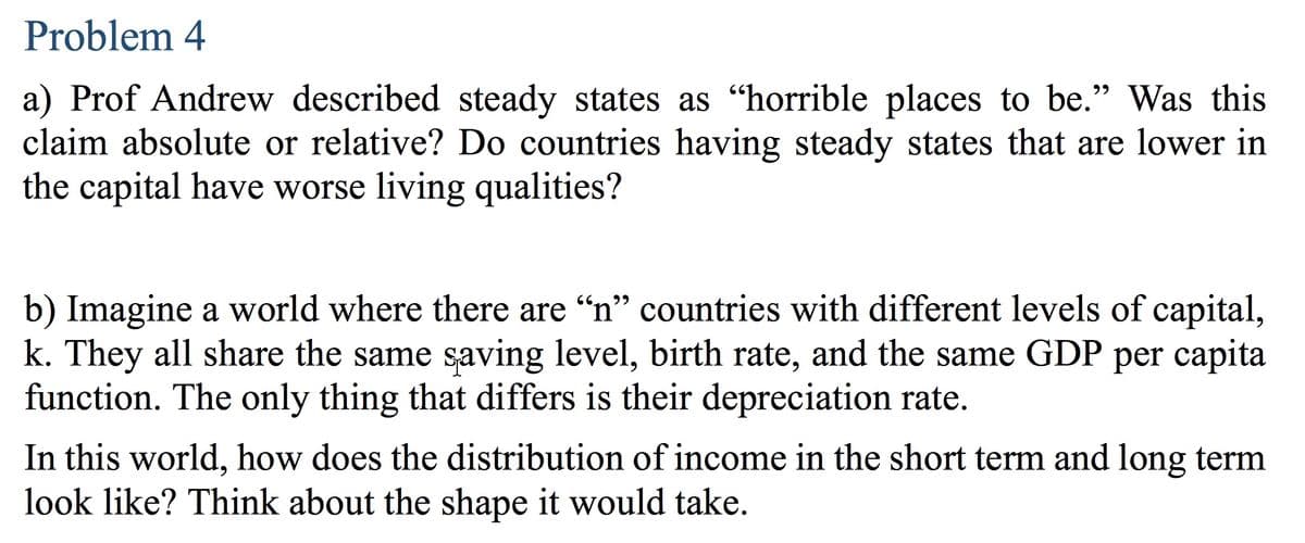 Problem 4
a) Prof Andrew described steady states as "horrible places to be." Was this
claim absolute or relative? Do countries having steady states that are lower in
the capital have worse living qualities?
b) Imagine a world where there are "n" countries with different levels of capital,
k. They all share the same saving level, birth rate, and the same GDP per capita
function. The only thing that differs is their depreciation rate.
In this world, how does the distribution of income in the short term and long term
look like? Think about the shape it would take.