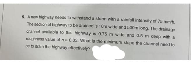 5. A new highway needs to withstand a storm with a rainfall intensity of 75 mm/h.
The section of highway to be drained is 10m wide and 500m long. The drainage
channel available to this highway is 0.75 m wide and 0.5 m deep with a
roughness value of n = 0.03. What is the minimum slope the channel need to
be to drain the highway effectively?
