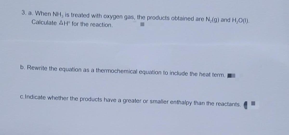 3. a. When NH, is treated with oxygen gas, the products obtained are N,(g) and H,O(1).
Calculate AH for the reaction.
b. Rewrite the equation as a thermochemical equation to include the heat term.
c.Indicate whether the products have a greater or smaller enthalpy than the reactants.
