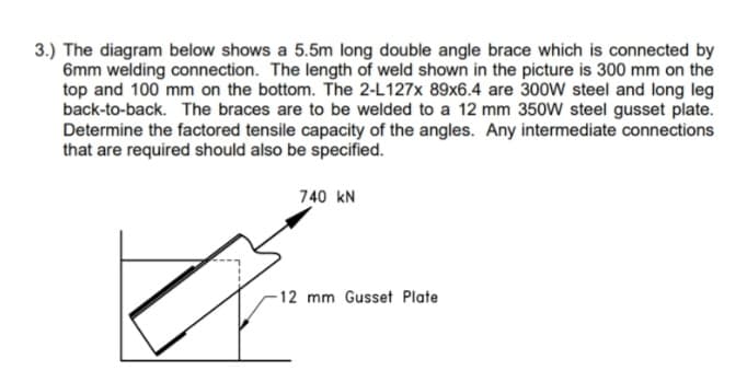 3.) The diagram below shows a 5.5m long double angle brace which is connected by
6mm welding connection. The length of weld shown in the picture is 300 mm on the
top and 100 mm on the bottom. The 2-L127x 89x6.4 are 300W steel and long leg
back-to-back. The braces are to be welded to a 12 mm 350W steel gusset plate.
Determine the factored tensile capacity of the angles. Any intermediate connections
that are required should also be specified.
740 kN
-12 mm Gusset Plate
