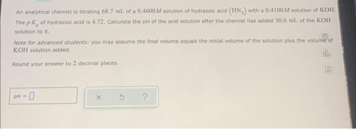 An analytical chemist is titrating 68.7 ml of a 0.4600 M solution of hydrazoic acid (HN,) with a 0.4100M solution of KOH.
The p K, of hydrazoic acid is 4.72. Calculate the pH of the acid solution after the chemist has added 30.6 ml. of the KOH
solution to it.
Note for advanced students: you may assume the final volume equals the initial volume of the solution plus the volume of
KOH solution added.
Round your answer to 2 decimal places.
PH -
