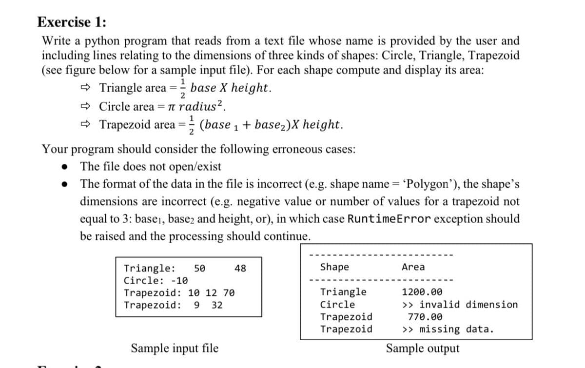 Exercise 1:
Write a python program that reads from a text file whose name is provided by the user and
including lines relating to the dimensions of three kinds of shapes: Circle, Triangle, Trapezoid
(see figure below for a sample input file). For each shape compute and display its area:
O Triangle area =
2
- base X height.
> Circle area = n radius?.
> Trapezoid area =
(base 1 + base2)X height.
2
Your program should consider the following erroneous cases:
The file does not open/exist
The format of the data in the file is incorrect (e.g. shape name = 'Polygon'), the shape's
dimensions are incorrect (e.g. negative value or number of values for a trapezoid not
equal to 3: basei, base2 and height, or), in which case RuntimeError exception should
be raised and the processing should continue.
Shape
Area
Triangle:
Circle: -10
50
48
Trapezoid: 10 12 70
Trapezoid:
Triangle
Circle
1200.00
9 32
>> invalid dimension
Trapezoid
Trapezoid
770.00
>> missing data.
Sample input file
Sample output
