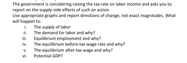 The government is considering raising the tax rate on labor income and asks you to
report on the supply-side effects of such an action.
Use appropriate graphs and report directions of change, not exact magnitudes. What
will happen to:
i.
The supply of labor
ii.
The demand for labor and why?
Equilibrium employment and why?
iii.
iv.
V.
vi.
The equilibrium before-tax wage rate and why?
The equilibrium after-tax wage and why?
Potential GDP?