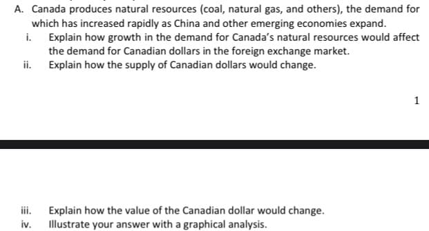 A. Canada produces natural resources (coal, natural gas, and others), the demand for
which has increased rapidly as China and other emerging economies expand.
i.
Explain how growth in the demand for Canada's natural resources would affect
the demand for Canadian dollars in the foreign exchange market.
Explain how the supply of Canadian dollars would change.
ii.
iii.
Explain how the value of the Canadian dollar would change.
iv. Illustrate your answer with a graphical analysis.
1