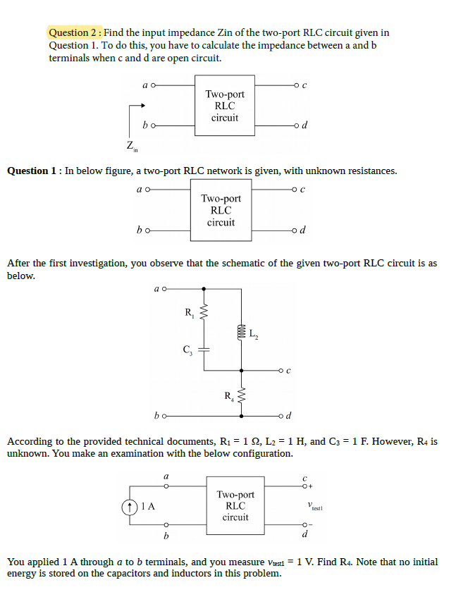 Question 2: Find the input impedance Zin of the two-port RLC circuit given in
Question 1. To do this, you have to calculate the impedance between a and b
terminals when c and d are open circuit.
a o
Two-port
RLC
circuit
bo
od
Z.
in
Question 1: In below figure, a two-port RLC network is given, with unknown resistances.
a o
Two-port
RLC
circuit
bo
od
After the first investigation, you observe that the schematic of the given two-port RLC circuit is as
below.
a o
R,
L,
C,
bo
od
According to the provided technical documents, R1 = 1 Q, L2 = 1 H, and C3 = 1 F. However, R4 is
unknown. You make an examination with the below configuration.
a
Two-port
RLC
circuit
1 1A
V.
testl
b
d
You applied 1 A through a to b terminals, and you measure viesti = 1 V. Find R4. Note that no initial
energy is stored on the capacitors and inductors in this problem.
