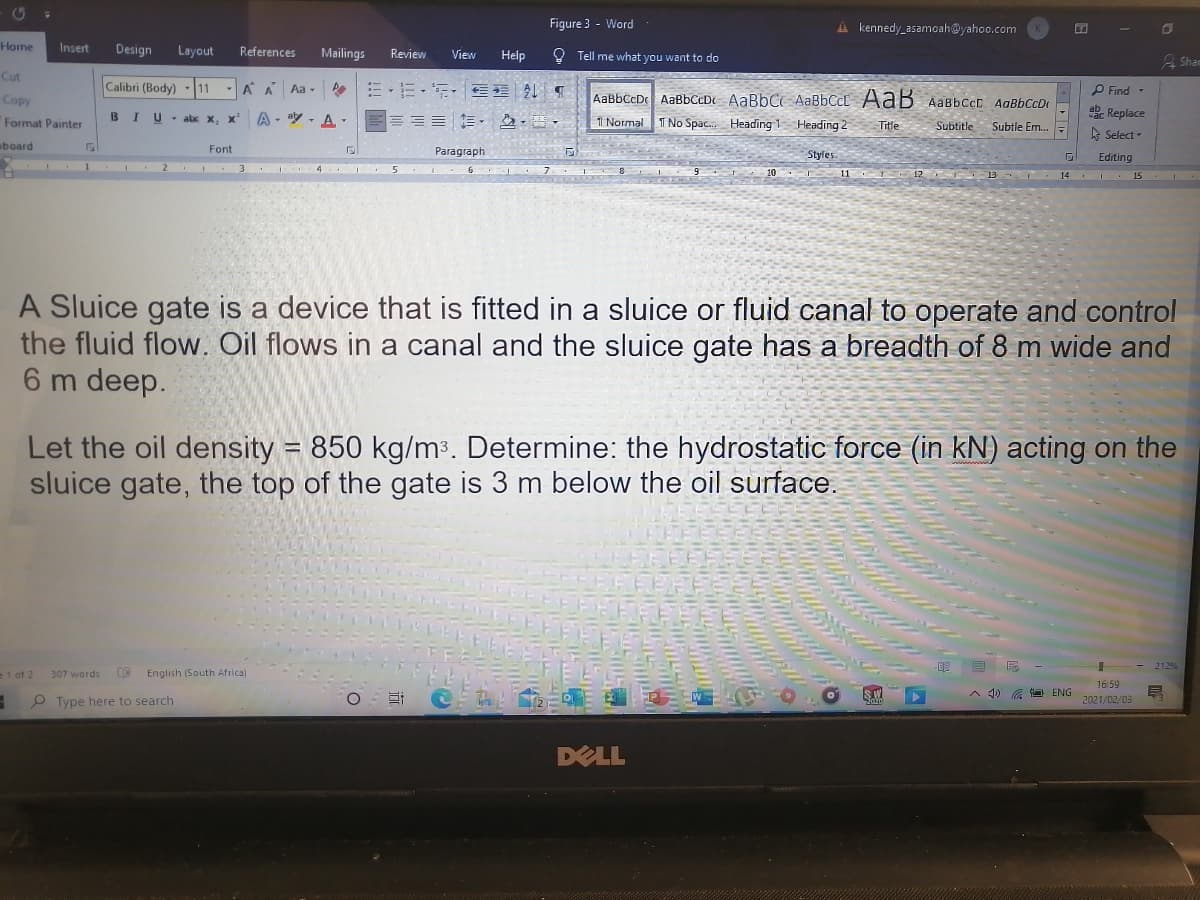 Figure 3 - Word
A kennedy_asamoah@yahoo.com
Home
Insert
Design
Layout
References
Mailings
Review
View
Help
O Tell me what you want to do
2 Shan
Cut
Calibri (Body)
A A Aa - EE- E- E
11
P Find -
Copy
AaBbCcD AaBbCcDt AaBbC AaBbCcC AaB AabbccD AaBbCcDt
BIU- abx x, x'
A - ay - A. -
=== =
abe Replace
Format Painter
1 Normal
T No Spac. Heading 1 Heading 2
Title
Subtitle Subtle Em.
A Select -
board
Font
Paragraph
Styles.
Editing
10 11 T 12 B T 14 I 15
1 2
4 5 6
A Sluice gate is a device that is fitted in a sluice or fluid canal to operate and control
the fluid flow. Oil flows in a canal and the sluice gate has a breadth of 8 m wide and
6 m deep.
Let the oil density = 850 kg/m3. Determine: the hydrostatic force (in kN) acting on the
sluice gate, the top of the gate is 3 m below the oil surface.
2129
=1 of 2
307 words
English (South Africa)
16:59
SW
A 4) G O ENG
P Type here to search
2021/02/03
DELL

