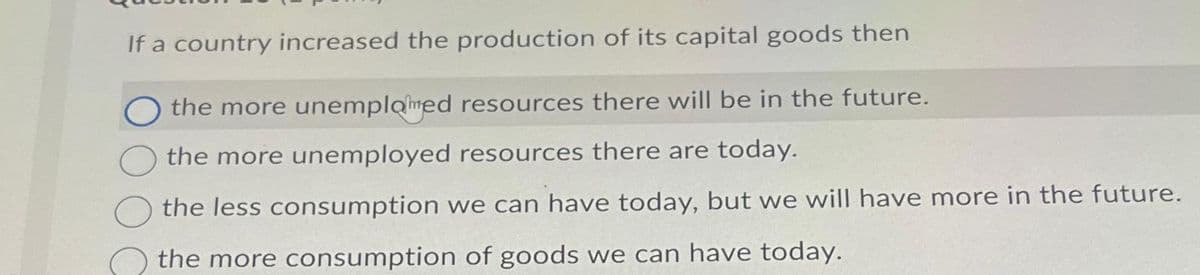 If a country increased the production of its capital goods then
Othe more unemplomed resources there will be in the future.
the more unemployed resources there are today.
the less consumption we can have today, but we will have more in the future.
the more consumption of goods we can have today.