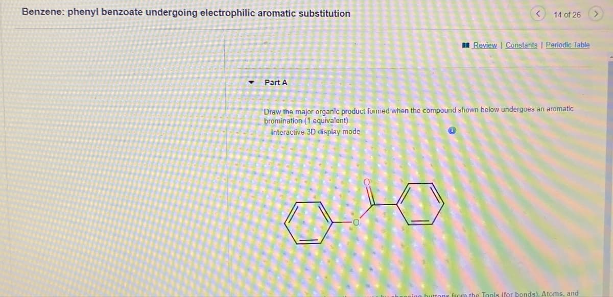 Benzene: phenyl benzoate undergoing electrophilic aromatic substitution
Part A
<
14 of 26
>
Review Constants | Periodic Table
Draw the major organic product formed when the compound shown below undergoes an aromatic
bromination (1 equivalent).
Interactive 3D display mode
celeg buttons from the Tools (for bonds). Atoms, and