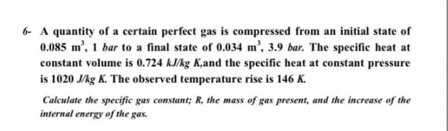 6- A quantity of a certain perfect gas is compressed from an initial state of
0.085 m', 1 bar to a final state of 0.034 m', 3.9 bar. The specific heat at
constant volume is 0.724 kJ/kg K,and the specific heat at constant pressure
is 1020 J/kg K. The observed temperature rise is 146 K.
Calculate the specific gas constant; R, the mass of gas present, and the increase of the
internal energy of the gas.
