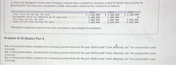 In 2024, the Westgate Construction Company entered into a contract to construct a road for Santa Clara County for
$10,000,000. The road was completed in 2026. Information related to the contract is as follows:
2024
$ 2,400,000
5,600,000
2,000,000
1,800,000
Cost incurred during the year
Estimated costs to complete as of year-end
Billings during the year
Cash collections during the year
Westgate recognizes revenue over time according to percentage of completion.
2025
$3,600,000
2,000,000
4,000,000
3,600,000
2826
$ 2,200,000
0
4,000,000
4,600,000
Problem 6-10 (Static) Part 2
2-a. In the journal below, complete the necessary journal entries for the year 2024 (credit "Cash, Materials, etc." for construction costs
incurred).
2-b. In the journal below, complete the necessary journal entries for the year 2025 (credit "Cash, Materials, etc." for construction costs
incurred).
2-c. In the journal below, complete the necessary journal entries for the year 2026 (credit "Cash, Materials, etc." for construction costs
incurred).