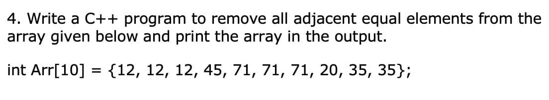 4. Write a C++ program to remove all adjacent equal elements from the
array given below and print the array in the output.
int Arr[10] = {12, 12, 12, 45, 71, 71, 71, 20, 35, 35};
