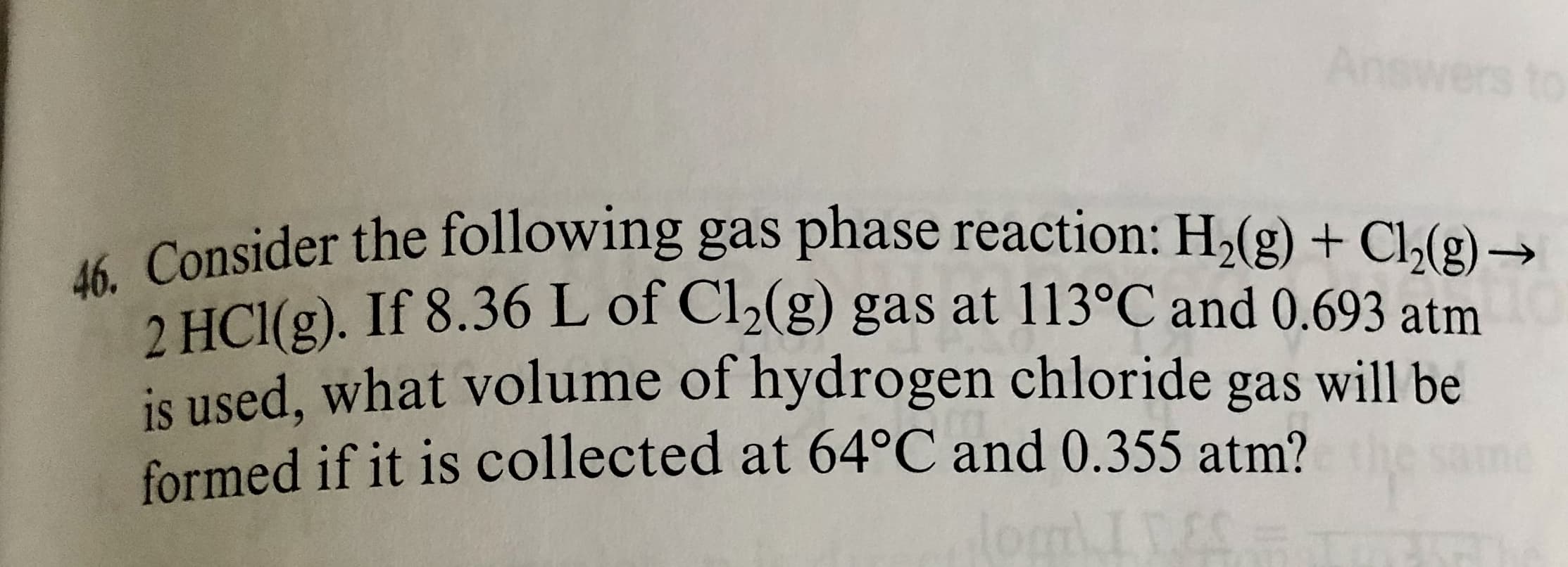 46. Consider the following gas phase reaction: H2(g) + Cl,(g) –
->
2 HCl(g). If 8.36 L of Cl2(g) gas at 113°C and 0.693 atm
is used, what volume of hydrogen chloride gas will be
formed if it is collected at 64°C and 0.355 atm?
ane
