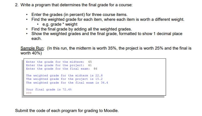 2. Write a program that determines the final grade for a course:
Enter the grades (in percent) for three course items.
• Find the weighted grade for each item, where each item is worth a different weight.
• e.g. grade * weight
Find the final grade by adding all the weighted grades.
Show the weighted grades and the final grade, formatted to show 1 decimal place
each.
Sample Run: (In this run, the midterm is worth 35%, the project is worth 25% and the final is
worth 40%)
Enter the grade for the midterm: 65
Enter the grade for the project:
Enter the grade for the final exam:
61
86
The weighted grade for the midterm is 22.8
The weighted grade for the project is 15.2
The weighted grade for the final exam is 34.4
Your final grade is 72.4%
>>>
Submit the code of each program for grading to Moodle.
