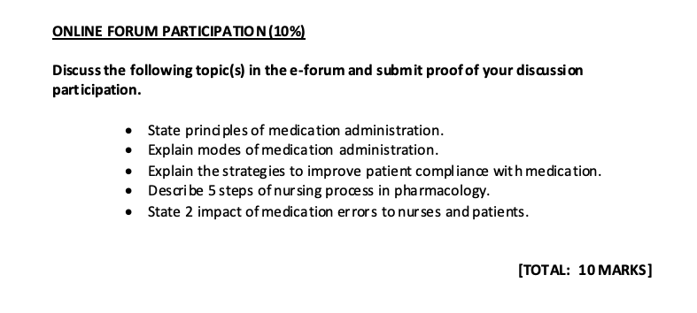ONLINE FORUM PARTICIPATION (10%)
Discuss the following topic(s) in the e-forum and submit proof of your discussion
participation.
• State principles of medication administration.
• Explain modes of medication administration.
• Explain the strategies to improve patient compliance with medication.
• Describe 5 steps of nursing process in pharmacology.
• State 2 impact of medication errors to nurses and patients.
[TOTAL: 10 MARKS]