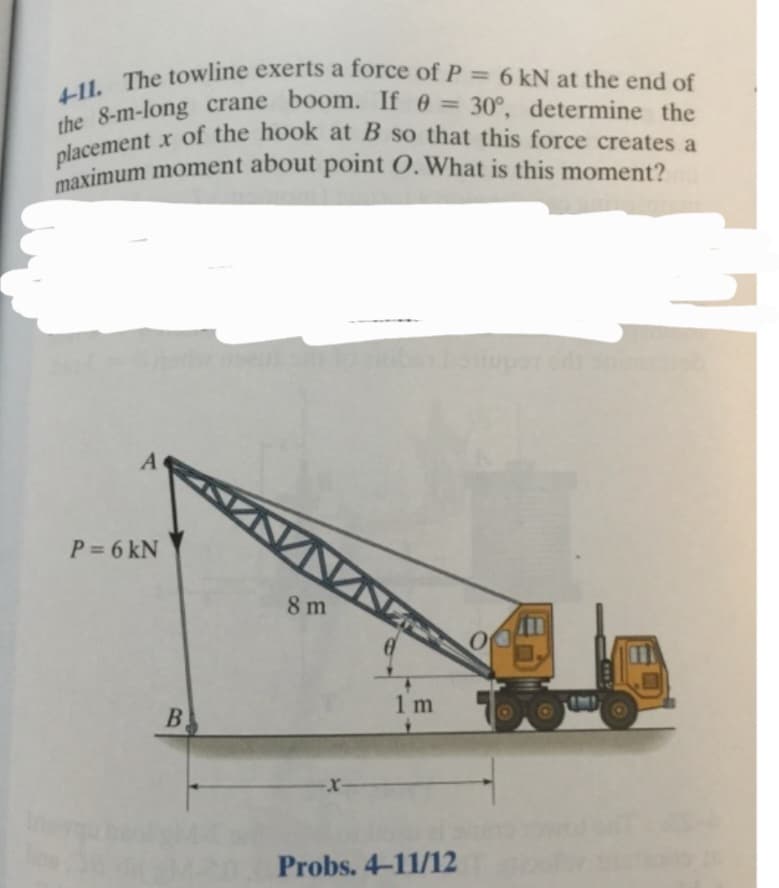 4-11. The towline exerts a force of P = 6 kN at the end of
the 8-m-long crane boom. If 0 = 30°, determine the
placement x of the hook at B so that this force creates a
maximum moment about point O. What is this moment?
A
P = 6 kN
B
8 m
1m
Probs. 4-11/12
O
www.