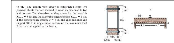 7-41. The double-web girder is constructed from two
plywood sheets that are secured to wood members at its top
and bottom. The allowable bending stress for the wood is
allow 8 ksi and the allowable shear stress is Tallow = 3ksi.
If the fasteners are spaced s = 6 in. and each fastener can
support 600 lb in single shear, determine the maximum load
P that can be applied to the beam.
2 in.
2 in.
10 in.
-|-6 in.--
05 in.
0.5 in.
2 in.
2 in.
A
-st
4 ft
-4ft-
B