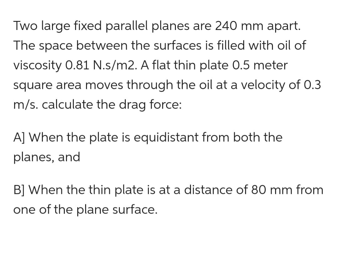 Two large fixed parallel planes are 240 mm apart.
The space between the surfaces is filled with oil of
viscosity 0.81 N.s/m2. A flat thin plate 0.5 meter
square area moves through the oil at a velocity of 0.3
m/s. calculate the drag force:
A] When the plate is equidistant from both the
planes, and
B] When the thin plate is at a distance of 80 mm from
one of the plane surface.
