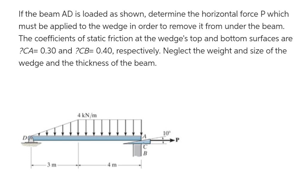 If the beam AD is loaded as shown, determine the horizontal force P which
must be applied to the wedge in order to remove it from under the beam.
The coefficients of static friction at the wedge's top and bottom surfaces are
?CA= 0.30 and ?CB= 0.40, respectively. Neglect the weight and size of the
wedge and the thickness of the beam.
3 m
4 kN/m
4 m
10°