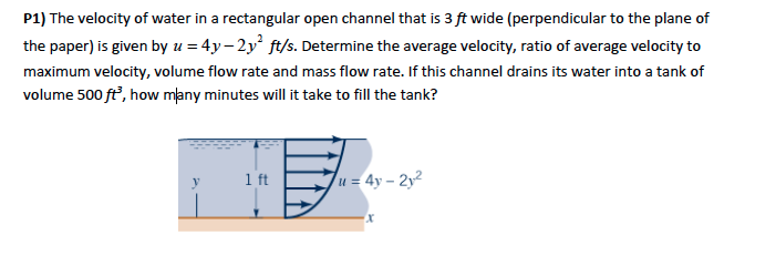 P1) The velocity of water in a rectangular open channel that is 3 ft wide (perpendicular to the plane of
the paper) is given by u = 4y-2y² ft/s. Determine the average velocity, ratio of average velocity to
maximum velocity, volume flow rate and mass flow rate. If this channel drains its water into a tank of
volume 500 ft³, how many minutes will it take to fill the tank?
1 ft
u= 4y-2y²
x