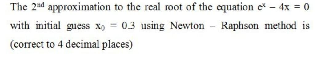 The 2nd approximation to the real root of the equation ex – 4x = 0
with initial guess xo = 0.3 using Newton Raphson method is
(correct to 4 decimal places)
